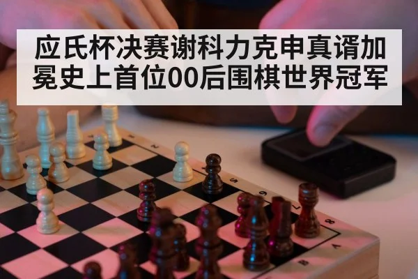 应氏杯决赛谢科力克申真谞加冕史上首位00后围棋世界冠军
