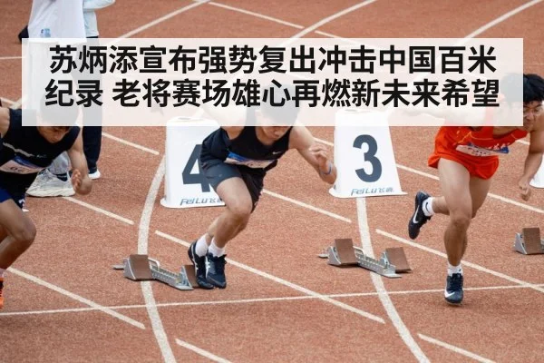 苏炳添宣布强势复出冲击中国百米纪录 老将赛场雄心再燃新未来希望